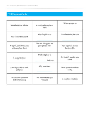 118 – Teach | Learn. A Student Created Content Course Book
Tell Us About Cards
A celebrity you admire
Your favourite subject
A regret, something you
wish you had done
A favourite Joke
A meal you like to cook
at home
The last time you went
to the norabang
A vice (bad thing) you
have
Why English is so
The first thing you are
going to do after
The best place to 		
in Korea.
Why you never
The internet sites you
visit/use
Where you go to
Your favourite place to
How a person should
live their life.
An English speaker you
know.
What you watch often
on TV.
A vacation you took
 