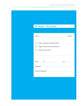 Teach | Learn. A Student Created Content Course Book – 13
We Teach – We Learn!
This is 						 ‘s book.	
I agree to help my classmates learn.	
I agree to learn from my classmates.	
I agree to do my best.
Date: 	 of 				 , 20 	
Signature:
Teacher’s Signature:
 