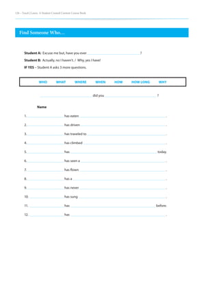 126 – Teach | Learn. A Student Created Content Course Book
Find Someone Who…			
did you					 ?
	
Name
1.			 has eaten							 .
2.			 has driven 							 .
3. 			 has traveled to							 .
4.			 has climbed							 .
5. 			 has							 today.
6. 			 has seen a							 .
7. 			 has flown							 .
8. 			 has a								 .
9. 			 has never							 .
10. 			 has sung							 .
11. 			 has							 before.
12.			 has								 .
WHO     WHAT     WHERE     WHEN     HOW     HOW LONG     WHY
Student A: Excuse me but, have you ever 					 ?
Student B: Actually, no I haven’t. / Why, yes I have!
IF YES – Student A asks 3 more questions.
 