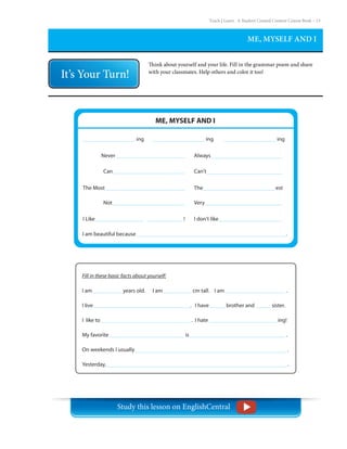 Teach | Learn . A Student Created Content Course Book – 15
ME, MYSELF AND I
Think about yourself and your life. Fill in the grammar poem and share
with your classmates. Help others and color it too!
Never	
Can	
Not		
The Most	
I Like		 !
I am beautiful because							 .
Always
Can’t
Very
The				 est
I don’t like
ME, MYSELF AND I		
ing		 ing		 ing
Fill in these basic facts about yourself:
I am		 years old. I am		 cm tall. I am				 .
I live					 . I have	 brother and	 sister.
I like to					 . I hate			 ing!
My favorite				 is					 .
On weekends I usually								 .
Yesterday,									 .
Study this lesson on EnglishCentral
 