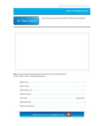 Teach | Learn. A Student Created Content Course Book – 21
THIS IS WHERE I LIVE
Draw your apartment or house in the box. Only the walls and doors!
Now, ask your partner about their apartment and answer your partner’s questions.
Use the “helpers” below. Ask additional questions.
Where is the
Where is your
Do you have a / an
Where does your
How many
What color is the
Where is your favorite
?
?
?
?
do you have?
?
?
Study this lesson on EnglishCentral
 