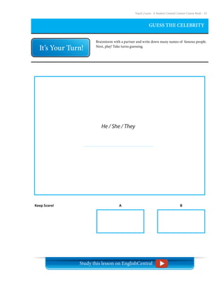 Teach | Learn . A Student Created Content Course Book – 23
GUESS THE CELEBRITY
Brainstorm with a partner and write down many names of famous people.
Next, play! Take turns guessing.
Keep Score! A B
He / She / They
Study this lesson on EnglishCentral
 