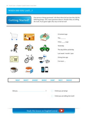 28 – Teach | Learn. A Student Created Content Course Book
WHEN DID YOU LAST…?
One person is being questioned. Ask them about the last time they did the
following things. Ask 2 more questions about it. Decide if they are telling
the truth. If you guess right, they stay on the hot seat!
A moment ago
This ______
A few ____s ago
Yesterday
The day before yesterday
Last week / month / year
A long time ago
I’ve never …
WHO?     WHAT?     WHERE?     WHEN?     HOW?     WHY?     WHICH?
Did you						 ? I think you are lying!
I think you are telling the truth!
Study this lesson on EnglishCentral
 
