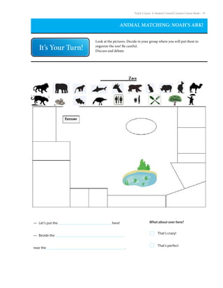 Teach | Learn. A Student Created Content Course Book – 33
ANIMAL MATCHING: NOAH’S ARK!
Look at the pictures. Decide in your group where you will put them to
organize the zoo! Be careful.
Discuss and debate.
— Let’s put the					 here!
—  Beside the			
near the							 .
That’s crazy!
That’s perfect
What about over here?
 