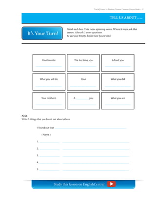 Teach | Learn. A Student Created Content Course Book – 37
A            you
A food you
What you did
What you are
The last time you
Your
Your favorite
What you will do
Your mother’s
TELL US ABOUT …..
Finish each box. Take turns spinning a coin. Where it stops, ask that
person. Also ask 2 more questions.
Be curious! First to finish their boxes wins!
I found out that
( Name )
1. 										 .
2. 										 .
3. 										 .
4. 										 .
5. 										 .
Next.
Write 5 things that you found out about others.
Study this lesson on EnglishCentral
 