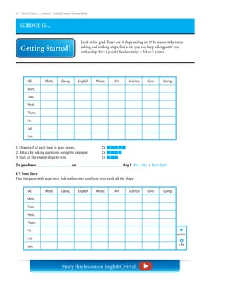 58 – Teach | Learn. A Student Created Content Course Book
SCHOOL IS…
Look at the grid. There are 6 ships sailing on it! In teams, take turns
asking and sinking ships. Get a hit, you can keep asking until you
sink a ship. hit= 1 point / Sunken ships = 3,4 or 5 points
Do you have 	 	 	 on 		 day ? Yes, I do. / No, I don’t
1. Draw in 2 of each boat in your ocean.
2. Attack by asking questions using the example.
3. Sink all the enemy ships to win.
2x
2x
2x
It’s Your Turn
Play the game with a partner. Ask and answer until you have sunk all the ships!
ME
Mon.
Tues.
Wed.
Thurs.
Fri.
Sat.
Sun.
Math     Geog.     English     Music      Art      Science     Gym      Comp.
a miss
a hit
ME
Mon.
Tues.
Wed.
Thurs.
Fri.
Sat.
Sun.
Math     Geog.     English     Music      Art      Science     Gym      Comp.
Study this lesson on EnglishCentral
 