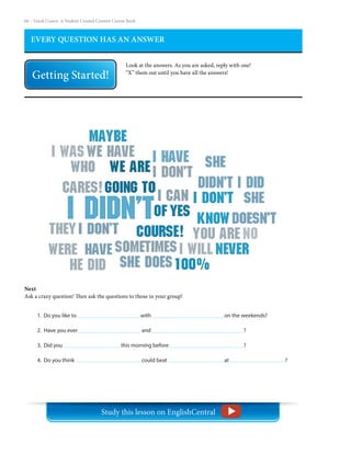 66 – Teach | Learn. A Student Created Content Course Book
EVERY QUESTION HAS AN ANSWER
Look at the answers. As you are asked, reply with one!
“X” them out until you have all the answers!
Next
Ask a crazy question! Then ask the questions to those in your group!
1. Do you like to				 with 				 on the weekends?
2. Have you ever			 and 					 ?
3. Did you			 this morning before 				 ?
4. Do you think				 could beat 			 at 			 ?
Study this lesson on EnglishCentral
 
