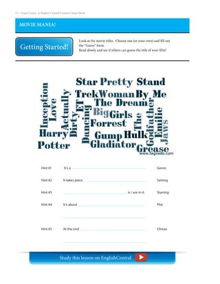 72 – Teach | Learn. A Student Created Content Course Book
MOVIE MANIA!
Look at the movie titles. Choose one (or your own) and fill out
the “Guess” form.
Read slowly and see if others can guess the title of your film!
Hint #1
Hint #2
Hint #3
Hint #4
Hint #5
Genre
Setting
Starring
Plot
Climax
It’s a 	
It takes place 						
is / are in it.
It’s about 		
At the end
Study this lesson on EnglishCentral
 