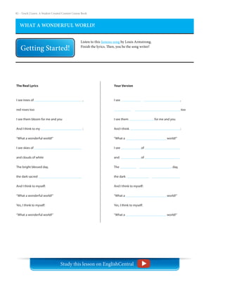 82 – Teach | Learn. A Student Created Content Course Book
WHAT A WONDERFUL WORLD!
Listen to this famous song by Louis Armstrong.
Finish the lyrics. Then, you be the song writer!
Your Version
I see				 	,					
too
I see them 		 for me and you
And I think 				 :
“What a				 world!”
I see 		 of 			
and 		 of 	
The 				 day,
the dark
And I think to myself:
“What a 				 world!”
Yes, I think to myself:
“What a				 world!”
The Real Lyrics
I see trees of 				 ,
red roses too
I see them bloom for me and you
And I think to my 				 :
“What a wonderful world!”
I see skies of
and clouds of white
The bright blessed day,
the dark sacred
And I think to myself:
“What a wonderful world!”
Yes, I think to myself:
“What a wonderful world!”
Study this lesson on EnglishCentral
 