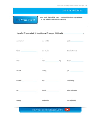 Teach | Learn . A Student Created Content Course Book – 85
IF I WERE GEORGE……
Look at the boxes below. Make a statement for connecting two ideas.
“X” that box and then continue the chain.
Example. If I went to bed, I’d stop thinking. If I stopped thinking, I’d .
get married
talk to
relax
get sick
travel to
eat
visit my
lose weight
lose my job
stop 			 ing
change
buy a
build a
have a party
go to
become famous
buy a
get
do nothing
have an accident
win the lottery
Study this lesson on EnglishCentral
 