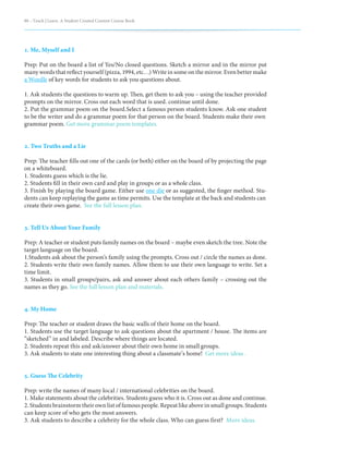 88 – Teach | Learn. A Student Created Content Course Book
1. Me, Myself and I
Prep: Put on the board a list of Yes/No closed questions. Sketch a mirror and in the mirror put
many words that reflect yourself (pizza, 1994, etc…) Write in some on the mirror. Even better make
a Wordle of key words for students to ask you questions about.
1. Ask students the questions to warm up. Then, get them to ask you – using the teacher provided
prompts on the mirror. Cross out each word that is used. continue until done.
2. Put the grammar poem on the board.Select a famous person students know. Ask one student
to be the writer and do a grammar poem for that person on the board. Students make their own
grammar poem. Get more grammar poem templates.
2. Two Truths and a Lie
Prep: The teacher fills out one of the cards (or both) either on the board of by projecting the page
on a whiteboard.
1. Students guess which is the lie.
2. Students fill in their own card and play in groups or as a whole class.
3. Finish by playing the board game. Either use one die or as suggested, the finger method. Stu-
dents can keep replaying the game as time permits. Use the template at the back and students can
create their own game. See the full lesson plan.
3. Tell Us About Your Family
Prep: A teacher or student puts family names on the board – maybe even sketch the tree. Note the
target language on the board.
1.Students ask about the person’s family using the prompts. Cross out / circle the names as done.
2. Students write their own family names. Allow them to use their own language to write. Set a
time limit.
3. Students in small groups/pairs, ask and answer about each others family – crossing out the
names as they go. See the full lesson plan and materials.
4. My Home
Prep: The teacher or student draws the basic walls of their home on the board.
1. Students use the target language to ask questions about the apartment / house. The items are
“sketched” in and labeled. Describe where things are located.
2. Students repeat this and ask/answer about their own home in small groups.
3. Ask students to state one interesting thing about a classmate’s home! Get more ideas .
5. Guess The Celebrity
Prep: write the names of many local / international celebrities on the board.
1. Make statements about the celebrities. Students guess who it is. Cross out as done and continue.
2. Students brainstorm their own list of famous people. Repeat like above in small groups. Students
can keep score of who gets the most answers.
3. Ask students to describe a celebrity for the whole class. Who can guess first? More ideas.
 