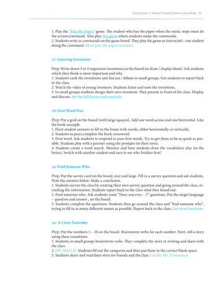 Teach | Learn. A Student Created Content Course Book – 91
1. Play the “Pass the Paper” game. The student who has the paper when the music stops must do
the action/command. Also play this game where students make the commands.
2. Students write in commands on the game board. They play the game as instructed – one student
doing the command. More pass the paper resources.
17. Amazing Inventions
Prep: Write down 3 or 4 important inventions on the board (or draw / display them). Ask students
which they think is most important and why.
1. Students rank the inventions and discuss / debate in small groups. Get students to report back
to the class.
2. Watch the video of young inventors. Students listen and note the inventions.
3. In small groups students design their own invention. They present in front of the class. Display
and discuss. See the full lesson and materials.
18. First Word War
Prep: Put a grid on the board (with large squares). Add one word across and one horizontal. Like
the book example.
1. Elicit student answers to fill in the boxes with words, either horizontally or vertically.
2. Students in pairs complete the book crossword.
3. First word. Ask students to respond to your first words. Try to get them to be as quick as pos-
sible. Students play with a partner using the prompts (or their own).
4. Students create a word search. Monitor and have students draw the vocabulary also (in the
boxes). Switch with another student and race to see who finishes first!
19. Find Someone Who
Prep: Put the survey card on the board, nice and large. Fill in a survey question and ask students.
Note the answers below. Make a conclusion.
1. Students survey the class by creating their own survey question and going around the class, re-
cording the information. Students report back to the class what they found out.
2. Find someone who. Ask students some “Have you ever….?” questions. Put the target language
– question and answer , on the board.
3. Students complete the questions. Students then go around the class and “find someone who”,
trying to fill in as many different names as possible. Report back to the class. Get more handouts.
20. A Crazy Yesterday
Prep: Put the numbers 1 – 10 on the board. Brainstorm verbs for each number. Next, tell a story
using these transitions.
1. Students in small groups brainstorm verbs. They complete the story in writing and share with
the class.
2. EFL Mad Lib. Students fill out the categories and then put them in the correct blank space.
3. Students share and read their story for friends and the class. Get the Mr. X resources.
 