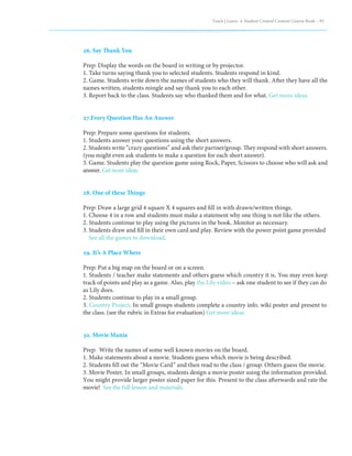 Teach | Learn. A Student Created Content Course Book – 93
26. Say Thank You
Prep: Display the words on the board in writing or by projector.
1. Take turns saying thank you to selected students. Students respond in kind.
2. Game. Students write down the names of students who they will thank. After they have all the
names written, students mingle and say thank you to each other.
3. Report back to the class. Students say who thanked them and for what. Get more ideas.
27.Every Question Has An Answer
Prep: Prepare some questions for students.
1. Students answer your questions using the short answers.
2. Students write “crazy questions” and ask their partner/group. They respond with short answers.
(you might even ask students to make a question for each short answer).
3. Game. Students play the question game using Rock, Paper, Scissors to choose who will ask and
answer. Getmoreideas.
28. One of these Things
Prep: Draw a large grid 4 square X 4 squares and fill in with drawn/written things.
1. Choose 4 in a row and students must make a statement why one thing is not like the others.
2. Students continue to play using the pictures in the book. Monitor as necessary.
3. Students draw and fill in their own card and play. Review with the power point game provided
See all the games to download.
29. It’s A Place Where
Prep: Put a big map on the board or on a screen.
1. Students / teacher make statements and others guess which country it is. You may even keep
track of points and play as a game. Also, play the Lily video – ask one student to see if they can do
as Lily does.
2. Students continue to play in a small group.
3. Country Project. In small groups students complete a country info. wiki poster and present to
the class. (see the rubric in Extras for evaluation) Get more ideas.
30. Movie Mania
Prep: Write the names of some well known movies on the board.
1. Make statements about a movie. Students guess which movie is being described.
2. Students fill out the “Movie Card” and then read to the class / group. Others guess the movie.
3. Movie Poster. In small groups, students design a movie poster using the information provided.
You might provide larger poster sized paper for this. Present to the class afterwards and rate the
movie! See the full lesson and materials.
 