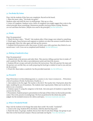 94 – Teach | Learn. A Student Created Content Course Book
31. You Broke My Guitar
Prep: Ask the students if they have any complaints. Record on the board.
1. Show the music video, “You broke my guitar”.
Students order and retell the story in small groups. Take up as a class.
2. Letter of Complaint. Students write a letter of complaint (you might suggest they write to the
school principle about something). Brainstorm possible structures before writing. Monitor,
cor-rect and share the letters. [Maybe even send to the principle!] See the full lesson.
32. Words
Prep: No preparation!
1. Watch the short video – “Words”. Ask students after, if they images were related to something.
2. Watch again. Pause between each segment so students can select the answers (could be done in
pairs/groups). Show the video again and take up the answers.
3. Students first brainstorm verbs, then nouns. In both cases, with a partner, they think of a con-
nected noun / verb. Cross out as completed until finished. See the full lesson.
33. Making A Sandwich is Easy
Prep: No preparation!
1. Students look at the pictures and order them. They practice telling a partner how to make a P
and J sandwich. Play the video or provided power point and check the answers.
2. Students fill out a recipe card and write down the instructions. They tell a partner the steps and
the partner acts out like they are really preparing the food (get a student to read to you and you
do the actions).
3. Watch Mr. Bean makes a sandwich. See the provided materials. See the full lesson.
34. Present It
Prep: Write down 2 or three debating points. ie. country vs city / man vs woman etc… Write down
a list of transitions (Firstly, Furthermore, Finally etc…)
1. Ask students to be the angel. The teacher is the devil. The teacher lists 3 bad points about the
topic, modeling the use of transitions. The students state 3 good points. Make sure to ask the stu-
dents to use a transition.
2. Students repeat #1 using the categories in the book. Ask some pairs of students to repeat their
answers for the class.
3. Presentation. Students prepare a presentation on the topic of their choice (or the teacher provides
some). They write, practice in small groups. The best can perform for the whole class and be
judged. See the included resources for rubrics and topics. Get more materials and ideas.
35. What A Wonderful World
Prep: Ask the students to list things that make their world / the world, “wonderful”.
1. Listen to the song. Students fill in the blanks. (fold the sheet hot dog style).
2. Rank the items. In groups, students discuss how they’d rank these things. Get groups to put
their lists on the board and compare. Discuss and make one big list. View the full lesson.
 