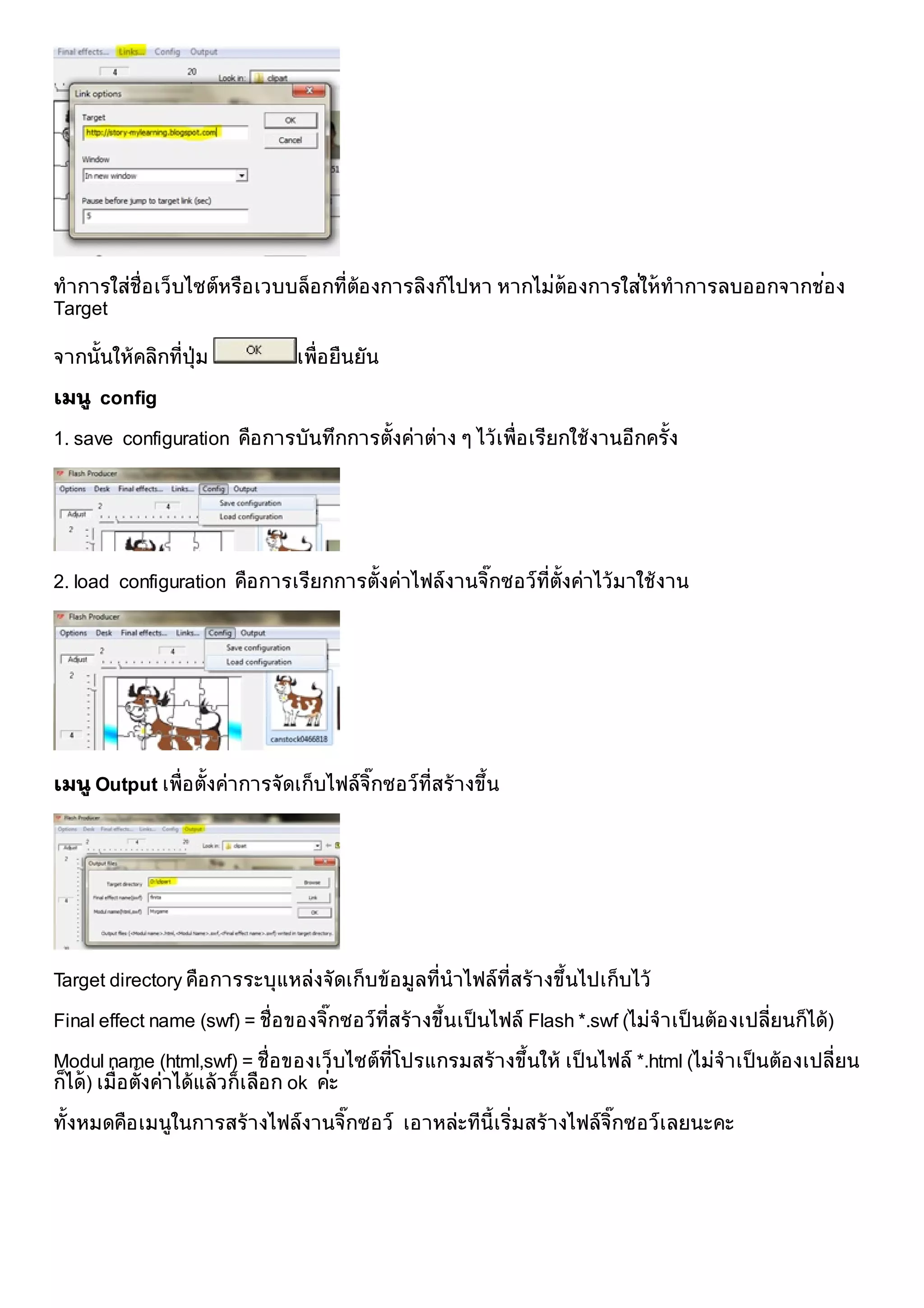                  
ทําการใสช่ ือ เว็บไซตหรือ เวบบล็อ กที่ตอ งการลิงกไปหา หากไมตอ งการใสใหทําการลบออกจากชอง
Target

จากนั้นใหคลิกที่ปุม           เพื่อ ยืนยัน

เมนู config

1. save configuration คือ การบันทึกการตั้งคาตาง ๆ ไวเพื่อ เรียกใชงานอีกครั้ง




2. load configuration คือ การเรียกการตั้งคาไฟลงานจิกซอวท่ีต้ังคาไวมาใชงาน
                                                     ๊




เมนู Output เพื่อ ตั้งคาการจัดเก็บไฟลจิกซอวท่ีสรางขึน
                                         ๊              ้




Target directory คือ การระบุแหลงจัดเก็บขอ มูลที่นําไฟลท่ีสรางขึนไปเก็บไว
                                                                   ้

Final effect name (swf) = ชื่อ ของจิกซอวท่ีสรางขึนเป็ นไฟล Flash *.swf (ไมจําเป็ นตอ งเปลี่ยนก็ได)
                                    ๊              ้

Modul name (html,swf) = ชื่อ ของเว็บไซตท่ีโปรแกรมสรางขึนให เป็ นไฟล *.html (ไมจําเป็ นตอ งเปลี่ยน
                                                         ้
ก็ได) เมื่อ ตั้งคาไดแลวก็เลือ ก ok คะ
                                        

ทั้งหมดคือ เมนูในการสรางไฟลงานจิกซอว เอาหละทีน้ีเริ่มสรางไฟลจิกซอวเลยนะคะ
                                  ๊                                 ๊
 