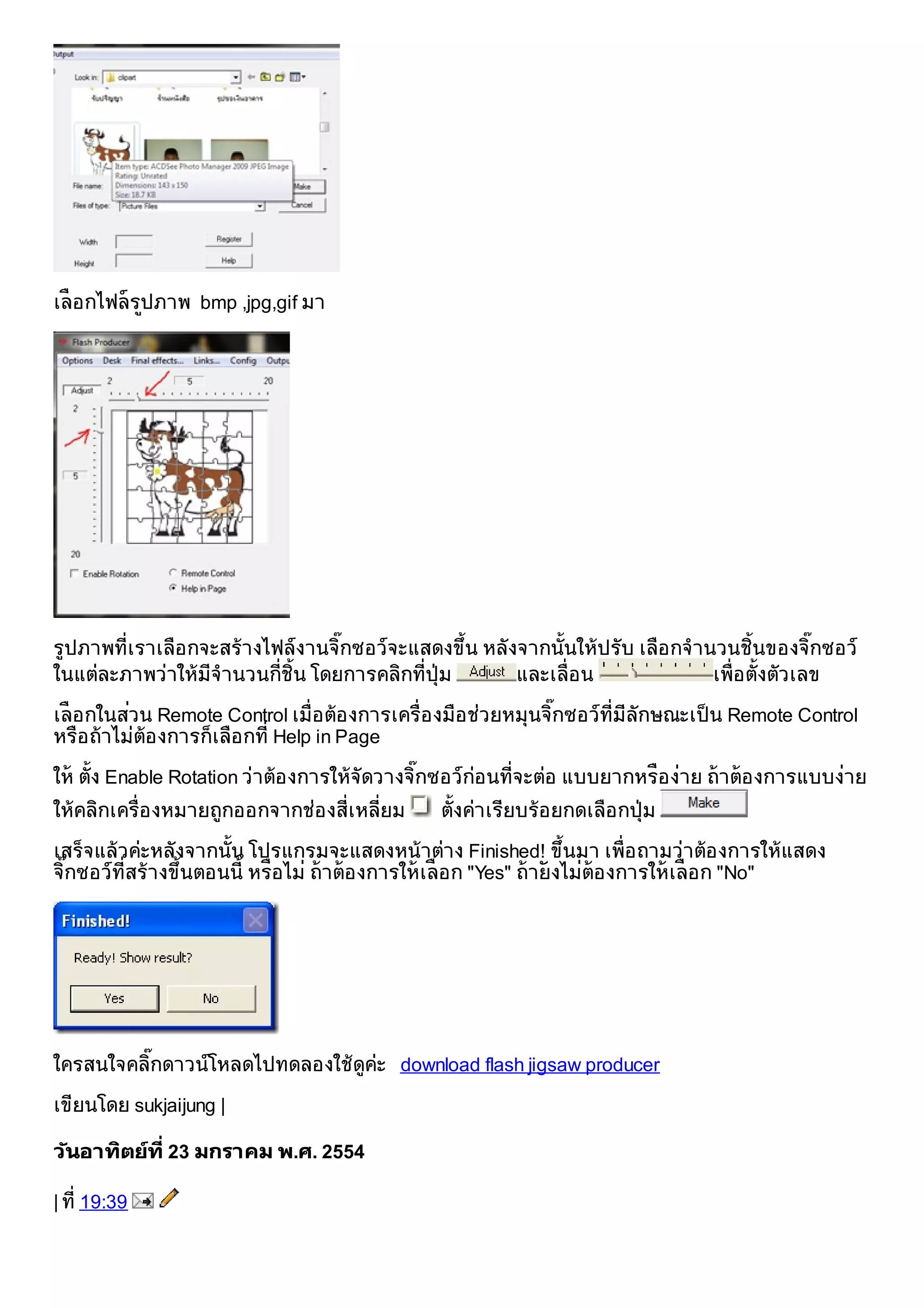 เลือกไฟลรปภาพ bmp ,jpg,gif มา
          ู




รูปภาพที่เราเลือ กจะสรางไฟลงานจิกซอวจะแสดงขึน หลังจากนั้นใหปรับ เลือ กจํานวนชิ้นของจิกซอว
                                   ๊              ้                                          ๊
ในแตละภาพวาใหมีจํานวนกี่ชิ้น โดยการคลิกที่ปุม    และเลื่อ น               เพื่อ ตั้งตัวเลข

เลือกในสวน Remote Control เมื่อ ตอ งการเครื่อ งมือ ชวยหมุนจิกซอวท่ีมีลักษณะเป็ น Remote Control
                                                             ๊
หรือ ถาไมตอ งการก็เลือ กที่ Help in Page

ให ตั้ง Enable Rotation วาตอ งการใหจัดวางจิกซอวกอ นที่จะตอ แบบยากหรือ งาย ถาตอ งการแบบงาย
                                               ๊
ใหคลิกเครื่อ งหมายถูกออกจากชอ งสี่เหลี่ยม    ตั้งคาเรียบรอ ยกดเลือ กป ุม

เสร็จแลวคะหลังจากนั้น โปรแกรมจะแสดงหนาตาง Finished! ขึนมา เพื่อ ถามวาตอ งการใหแสดง
                                                                  ้
จิกซอวท่ีสรางขึนตอนนี้ หรือ ไม ถาตอ งการใหเลือก "Yes" ถายังไมตอ งการใหเลือก "No"
  ๊              ้




ใครสนใจคลิกดาวนโหลดไปทดลองใชดูคะ download flash jigsaw producer
          ๊

เขียนโดย sukjaijung |

วันอาทิตยที่ 23 มกราคม พ.ศ. 2554

| ที่ 19:39
 