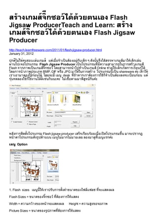 สรางเกมสจีิ กซอวไดดวยตนเอง Flash
Jigsaw ProducerTeach and Learn: สราง
      ี
เกมสจิกซอวไดดวยตนเอง Flash Jigsaw
Producer
http://teach.learnfreeware.com/2011/01/flash-jigsaw-producer.html
January 31, 2012
         
ปกตไมใชคนชอบเลนเกมส แตเมื่อ จําเป็ นตอ งอยูกับเด็ก ๆ ดังนั้นจึงไดสรรหาเกมสมาใหเด็กเลน
       ิ
ผ านไปเจอโปรแกรม Flash Jigsaw Producer เป็ นโปรแกรมที่มีความสามารถในการสรางเกมส              ู
                        ๊                                                 
Flash จากภาพเป็ นเกมสจิกซอว โดยสามารถนําไปทําเป็ นเกมส Online ชวยใหเดกเกิดการเรียนรได
                                                                                ็
โดยการนําภาพประเภท BMP, GIF หรือ JPG มาใชในการสราง โปรแกรมนี้เป็ น shareware คะ เคาให    
เราเอามาลองใชกอ นได โดยจะมี เมนู desk ที่ถาหากเราตอ งการใชก็จําเป็ นตอ งลงทะเบียนกอ น แต 
   ุ             
รนทดลองใชกใชงานไดดีเชนกันนะคะ ไมเชื่อ ตามมาพิสูจนกันคะ
            ็             
     




หลังการติดตั้งโปรแกรม Flash jigsaw producer เสร็จเรียบรอ ยเมื่อ เปิ ดโปรแกรมขึน มาจะปรากฏ
                                                                               ้
หนาตาโปรแกรมดังรูปดานบน เมนไม  ู มากไมมายเลย ลองมาดูท่ีเมนูแรกคะ

เมนู Option




1. Flash sizes เมนูน้ีใหเราปรับการตั้งคาขนาดของไฟลแฟลช ที่จะแสดงผล

Fiash Sizes = ขนาดของจิกซอว ที่ตอ งการใหแสดง
                       ๊

Width = ความกวางของหนาจอแสดงผล         Height = ความสูงขอจอภาพ

Picture Sizes = ขนาดของรูปภาพที่ตอ งการใหแสดง
 