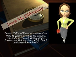Teach Me Differently Ronna Williams’ Presentation based on  Holli M. Levy’s “Meeting the Needs of All Students through Differentiated Instruction: Helping Every Child Reach and Exceed Standards” 