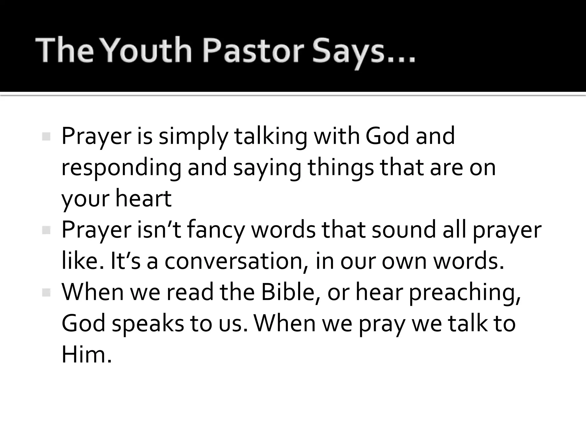 The Youth Pastor Says…Prayer is simply talking with God and responding and saying things that are on your heartPrayer isn’t fancy words that sound all prayer like. It’s a conversation, in our own words.When we read the Bible, or hear preaching, God speaks to us. When we pray we talk to Him.