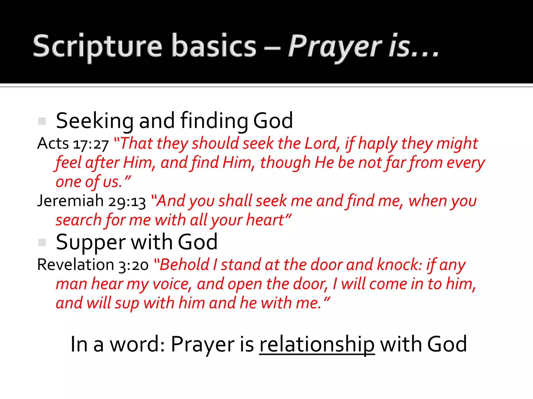 Scripture basics – Prayer is…Seeking and finding GodActs 17:27 “That they should seek the Lord, if haply they might feel after Him, and find Him, though He be not far from every one of us.”Jeremiah 29:13 “And you shall seek me and find me, when you search for me with all your heart”Supper with GodRevelation 3:20 “Behold I stand at the door and knock: if any man hear my voice, and open the door, I will come in to him, and will sup with him and he with me.”In a word: Prayer is relationship with God
