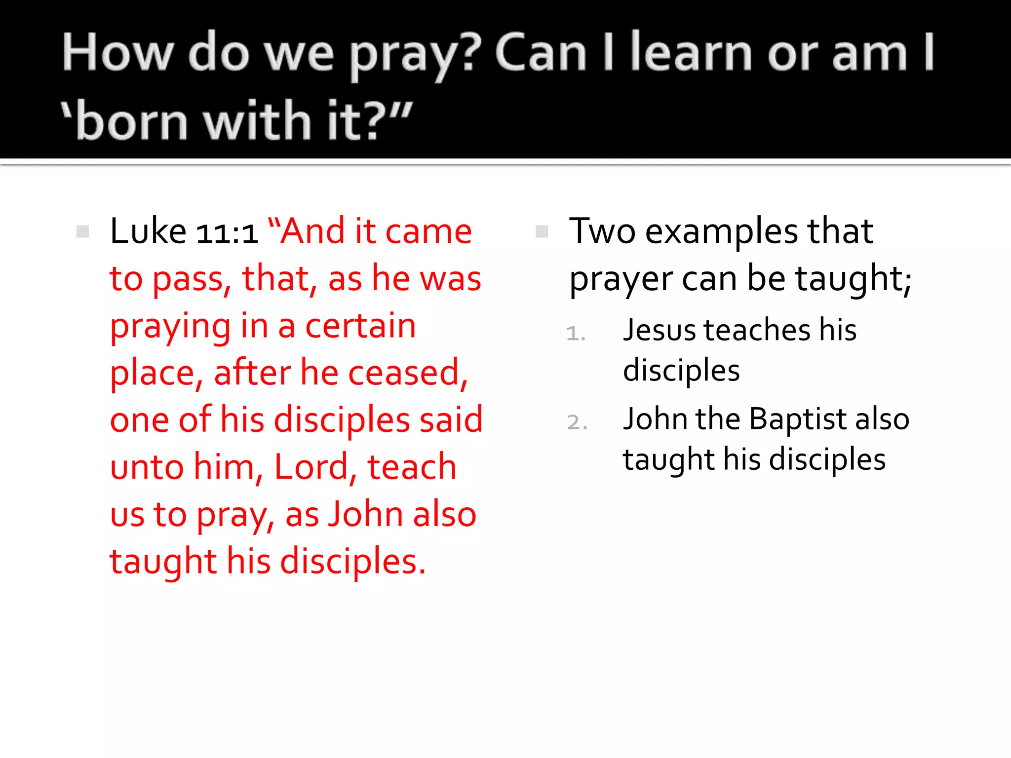 How do we pray? Can I learn or am I ‘born with it?”Luke 11:1 “And it came to pass, that, as he was praying in a certain place, after he ceased, one of his disciples said unto him, Lord, teach us to pray, as John also taught his disciples.Two examples that prayer can be taught;Jesus teaches his disciplesJohn the Baptist also taught his disciples