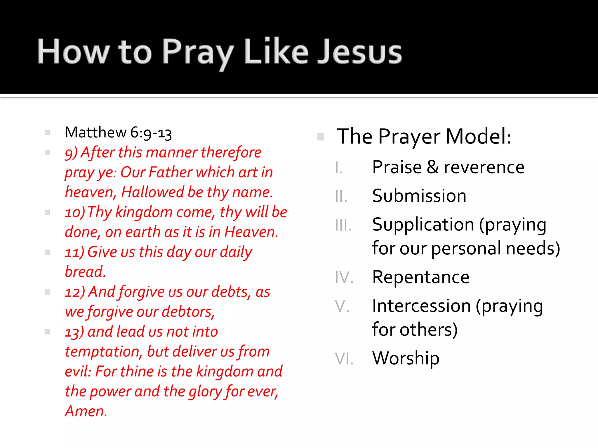 How to Pray Like JesusMatthew 6:9-139) After this manner therefore pray ye: Our Father which art in heaven, Hallowed be thy name.10) Thy kingdom come, thy will be done, on earth as it is in Heaven.11) Give us this day our daily bread.12) And forgive us our debts, as we forgive our debtors,13) and lead us not into temptation, but deliver us from evil: For thineis the kingdom and the power and the glory for ever, Amen.The Prayer Model:Praise & reverenceSubmissionSupplication (praying for our personal needs)RepentanceIntercession (praying for others)Worship