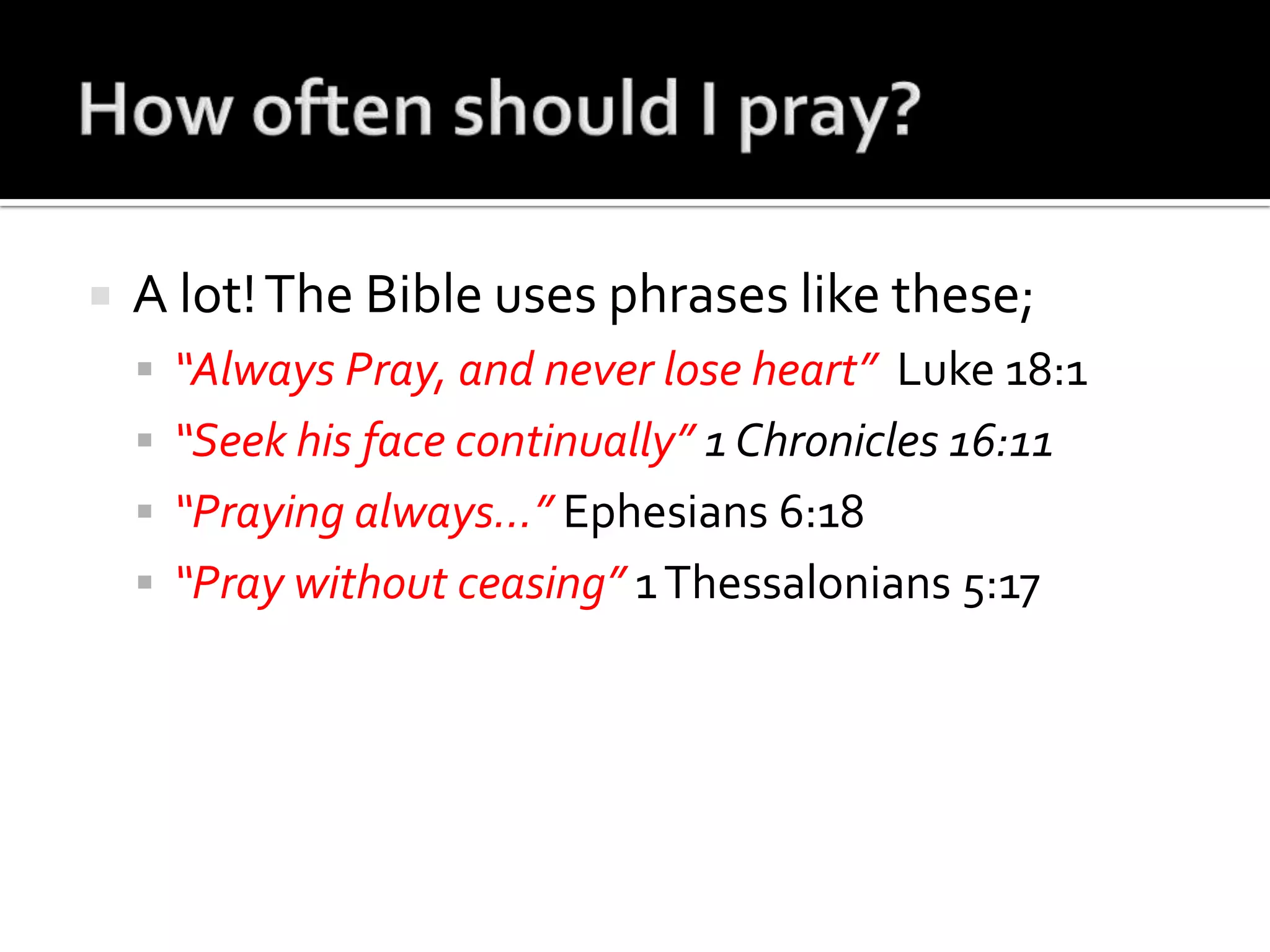How often should I pray?A lot! The Bible uses phrases like these;“Always Pray, and never lose heart”  Luke 18:1“Seek his face continually” 1 Chronicles 16:11“Praying always…” Ephesians 6:18“Pray without ceasing” 1 Thessalonians 5:17