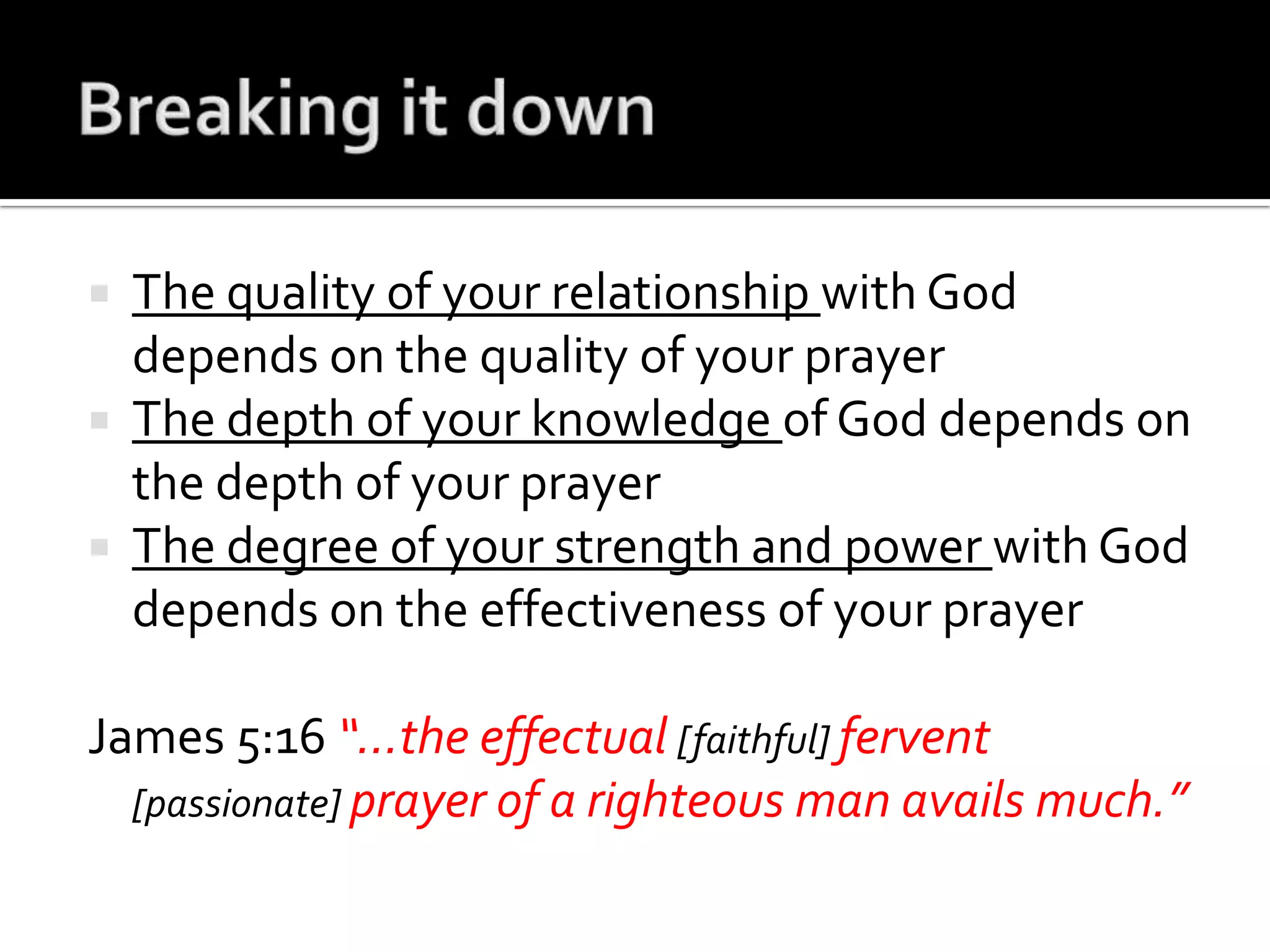 Breaking it downThe quality of your relationship with God depends on the quality of your prayerThe depth of your knowledge of God depends on the depth of your prayerThe degree of your strength and power with God depends on the effectiveness of your prayerJames 5:16 “…the effectual [faithful]fervent [passionate]prayer of a righteous man avails much.”