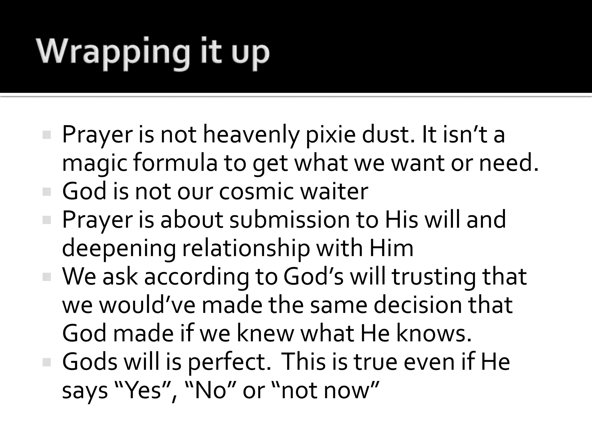 Wrapping it upPrayer is not heavenly pixie dust. It isn’t a magic formula to get what we want or need.God is not our cosmic waiterPrayer is about submission to His will and deepening relationship with HimWe ask according to God’s will trusting that we would’ve made the same decision that God made if we knew what He knows.Gods will is perfect.  This is true even if He says “Yes”, “No” or “not now”