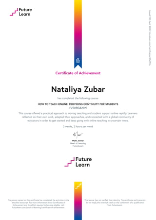 Certificate of Achievement
Nataliya Zubar
has completed the following course:
HOW TO TEACH ONLINE: PROVIDING CONTINUITY FOR STUDENTS
FUTURELEARN
This course offered a practical approach to moving teaching and student support online rapidly. Learners
reflected on their own work, adapted their approaches, and connected with a global community of
educators in order to get started and keep going with online teaching in uncertain times.
3 weeks, 2 hours per week
Matt Jenner
Head of Learning
FutureLearn
Issued13thApril2020.futurelearn.com/certificates/61x059p
The person named on this certificate has completed the activities in the
attached transcript. For more information about Certificates of
Achievement and the effort required to become eligible, visit
futurelearn.com/proof-of-learning/certificate-of-achievement.
This learner has not verified their identity. The certificate and transcript
do not imply the award of credit or the conferment of a qualification
from FutureLearn.
 