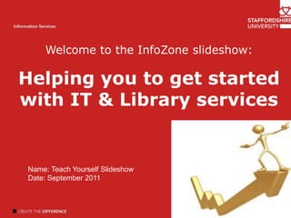 Welcome to the InfoZone slideshow: Helping you to get started with IT & Library services Welcome Introduction Author name Information Services Name: Teach Yourself Slideshow Date: September 2011 