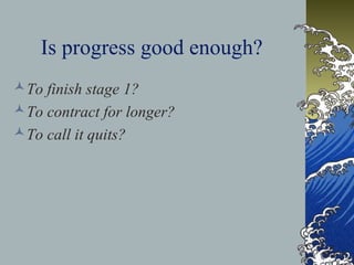 Is progress good enough?
To finish stage 1?
To contract for longer?
To call it quits?
 