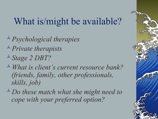 What is/might be available?
Psychological therapies
Private therapists
Stage 2 DBT?
What is client’s current resource bank?
(friends, family, other professionals,
skills, job)
Do these match what she might need to
cope with your preferred option?
 