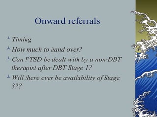 Onward referrals
Timing
How much to hand over?
Can PTSD be dealt with by a non-DBT
therapist after DBT Stage 1?
Will there ever be availability of Stage
3??
 