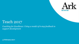 Teach 2017
Coaching for Excellence: Using a model of 6-step feedback to
support development
4 February 2017
 