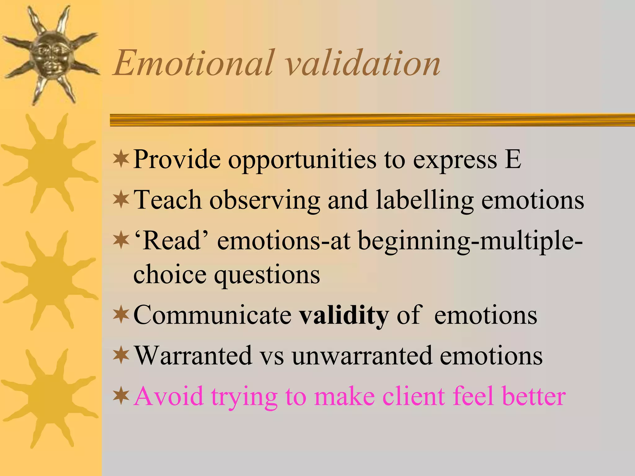 Emotional validation
Provide opportunities to express E
Teach observing and labelling emotions
‘Read’ emotions-at beginning-multiple-
choice questions
Communicate validity of emotions
Warranted vs unwarranted emotions
Avoid trying to make client feel better
 
