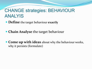 CHANGE strategies: BEHAVIOUR
ANALYIS
 Define the target behaviour exactly
 Chain Analyse the target behaviour
 Come up with ideas about why the behaviour works,
why it persists (formulate)
 