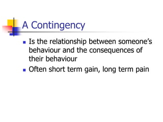 A Contingency
 Is the relationship between someone’s
behaviour and the consequences of
their behaviour
 Often short term gain, long term pain
 