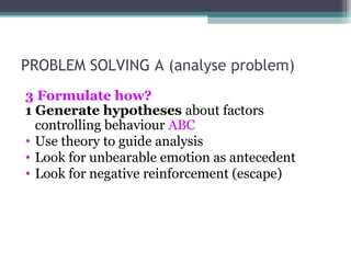 PROBLEM SOLVING A (analyse problem)
3 Formulate how?
1 Generate hypotheses about factors
controlling behaviour ABC
• Use theory to guide analysis
• Look for unbearable emotion as antecedent
• Look for negative reinforcement (escape)
 