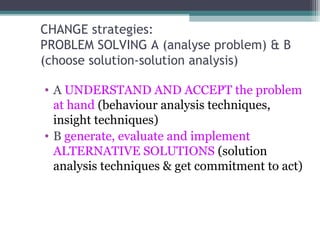 CHANGE strategies:
PROBLEM SOLVING A (analyse problem) & B
(choose solution-solution analysis)
• A UNDERSTAND AND ACCEPT the problem
at hand (behaviour analysis techniques,
insight techniques)
• B generate, evaluate and implement
ALTERNATIVE SOLUTIONS (solution
analysis techniques & get commitment to act)
 