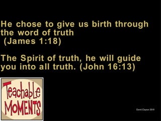 He chose to give us birth through the word of truth  (James 1:18) The Spirit of truth, he will guide you into all truth. (John 16:13) David Clayton 2010 