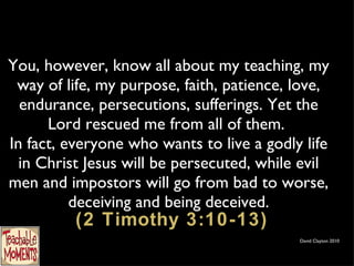 You, however, know all about my teaching, my way of life, my purpose, faith, patience, love, endurance, persecutions, sufferings. Yet the Lord rescued me from all of them.  In fact, everyone who wants to live a godly life in Christ Jesus will be persecuted, while evil men and impostors will go from bad to worse, deceiving and being deceived.  (2 Timothy 3:10-13) David Clayton 2010 