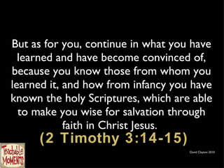 But as for you, continue in what you have learned and have become convinced of, because you know those from whom you learned it, and how from infancy you have known the holy Scriptures, which are able to make you wise for salvation through faith in Christ Jesus.   (2 Timothy 3:14-15) David Clayton 2010 