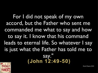 For I did not speak of my own accord, but the Father who sent me commanded me what to say and how to say it. I know that his command leads to eternal life. So whatever I say is just what the Father has told me to say."  (John 12:49-50) David Clayton 2010 