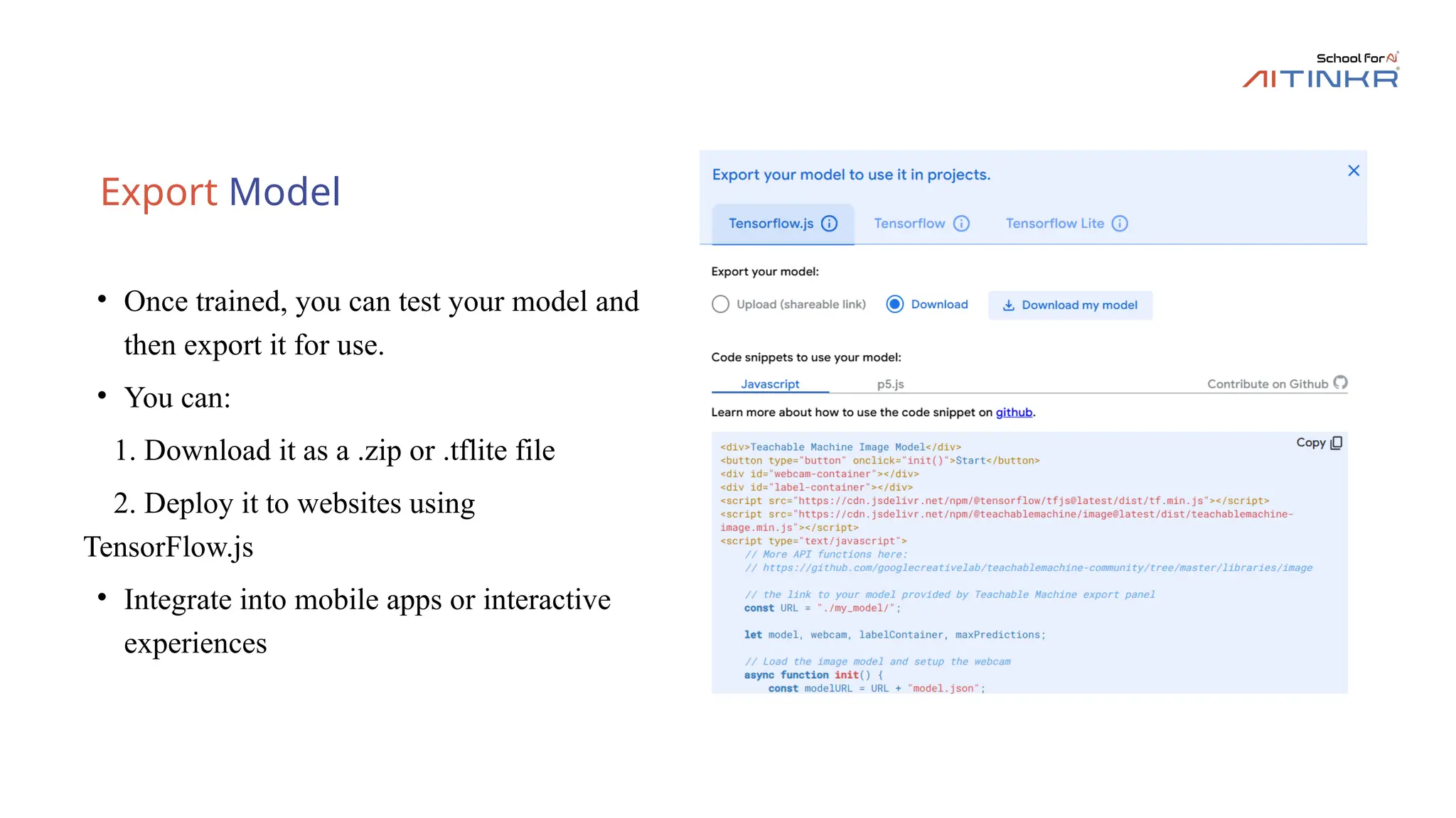 Export Model
• Once trained, you can test your model and
then export it for use.
• You can:
1. Download it as a .zip or .tflite file
2. Deploy it to websites using
TensorFlow.js
• Integrate into mobile apps or interactive
experiences
 