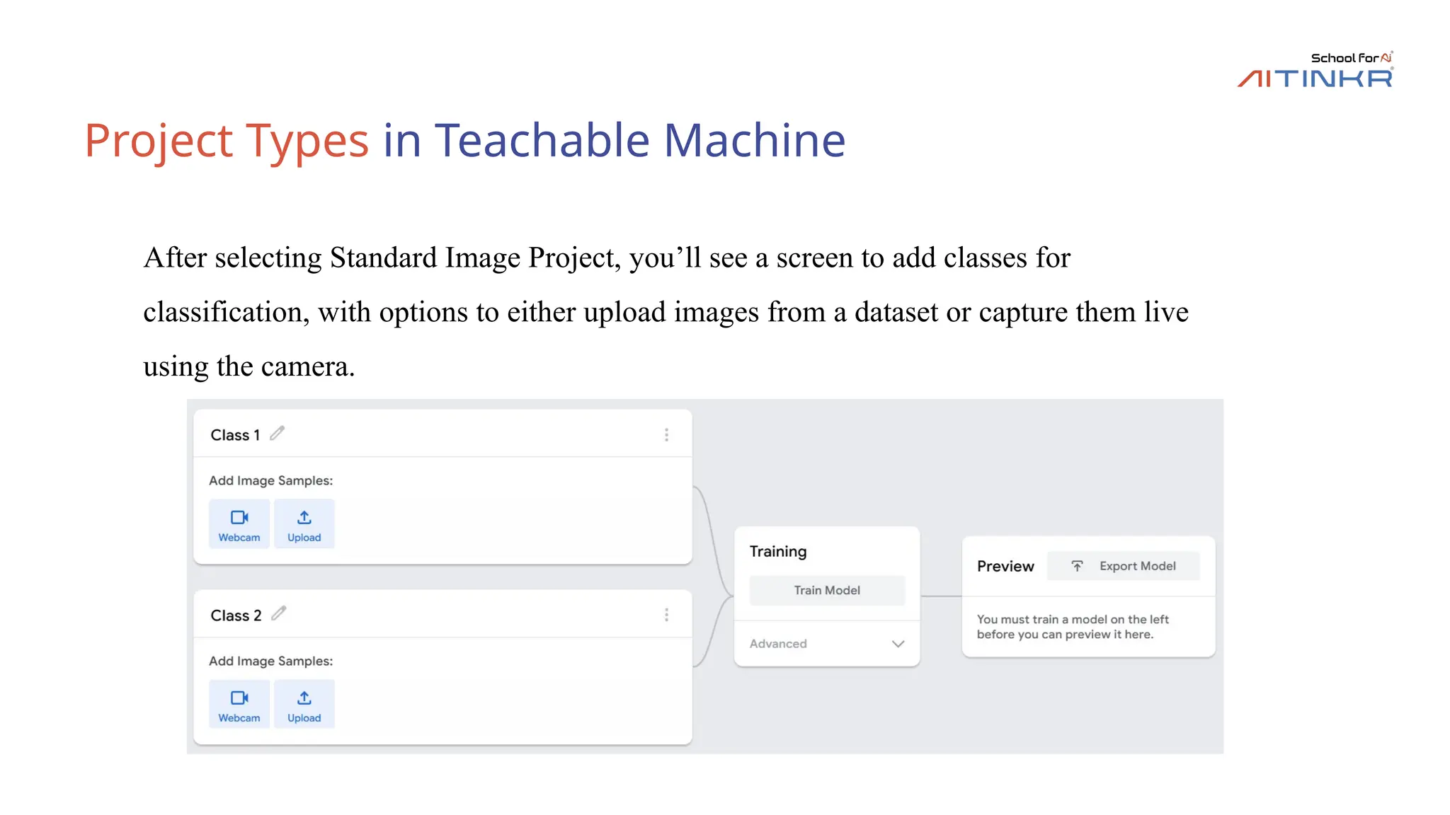 Project Types in Teachable Machine
After selecting Standard Image Project, you’ll see a screen to add classes for
classification, with options to either upload images from a dataset or capture them live
using the camera.
 