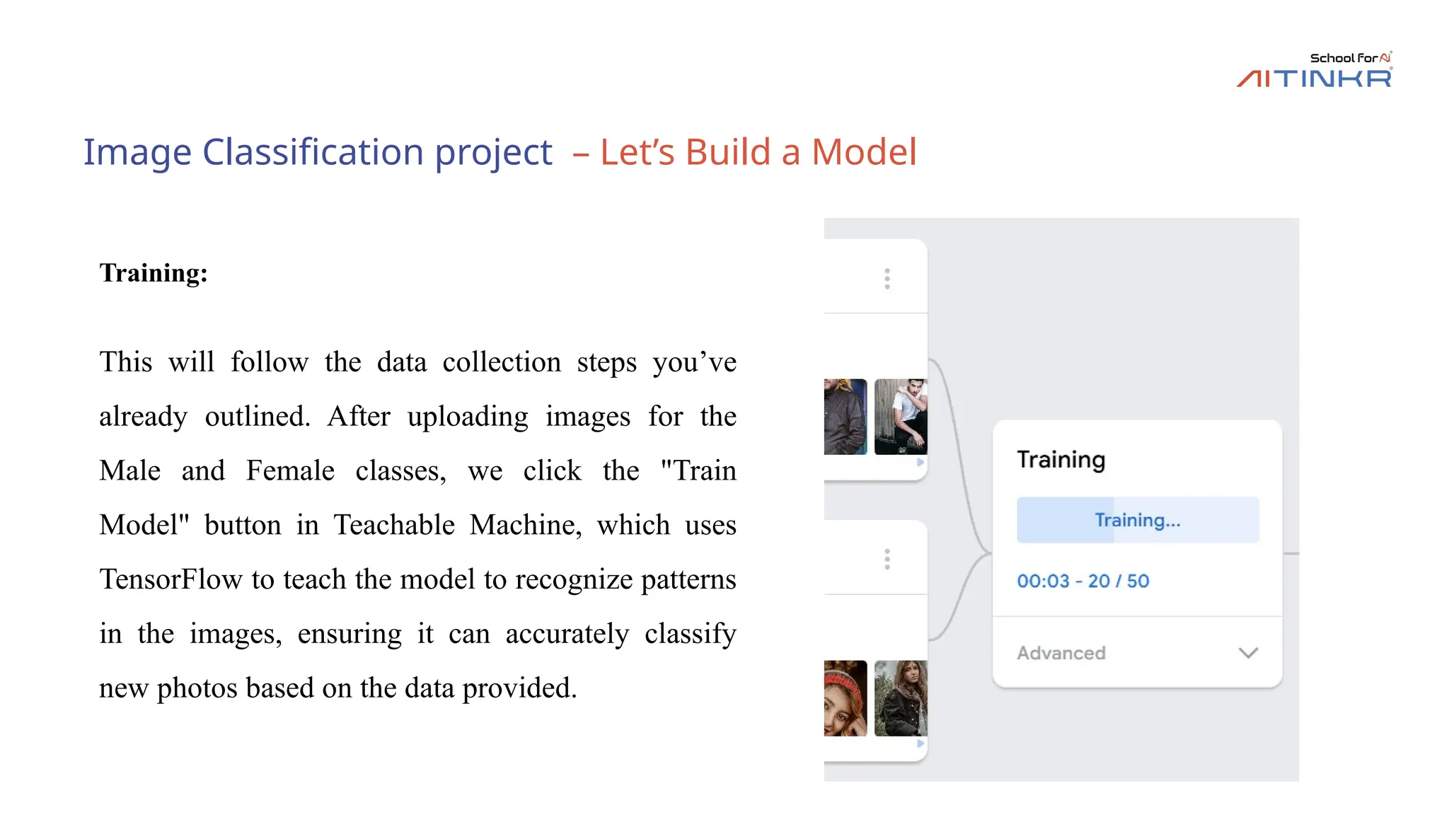 Image Classification project – Let’s Build a Model
Training:
This will follow the data collection steps you’ve
already outlined. After uploading images for the
Male and Female classes, we click the "Train
Model" button in Teachable Machine, which uses
TensorFlow to teach the model to recognize patterns
in the images, ensuring it can accurately classify
new photos based on the data provided.
 
