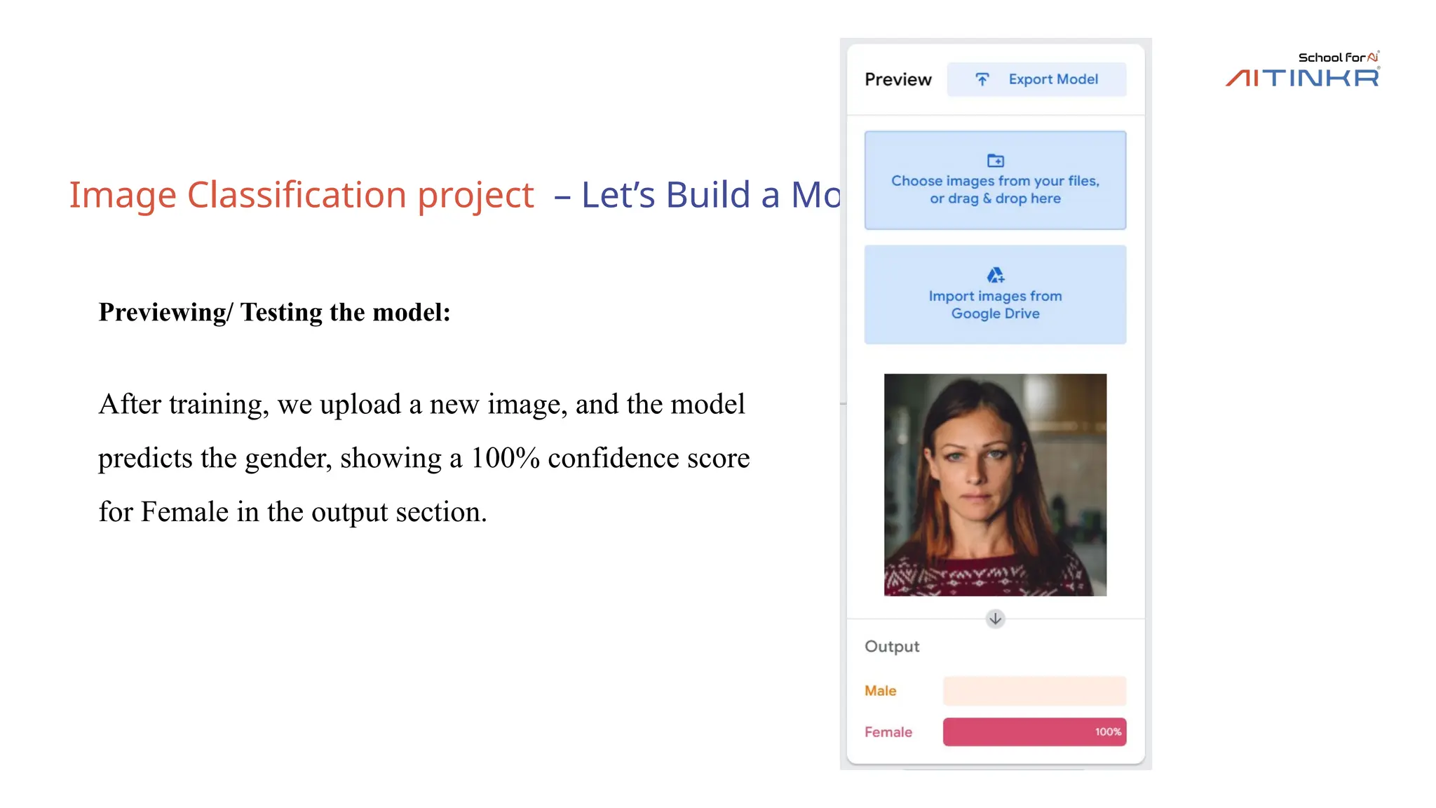 Image Classification project – Let’s Build a Model
Previewing/ Testing the model:
After training, we upload a new image, and the model
predicts the gender, showing a 100% confidence score
for Female in the output section.
 