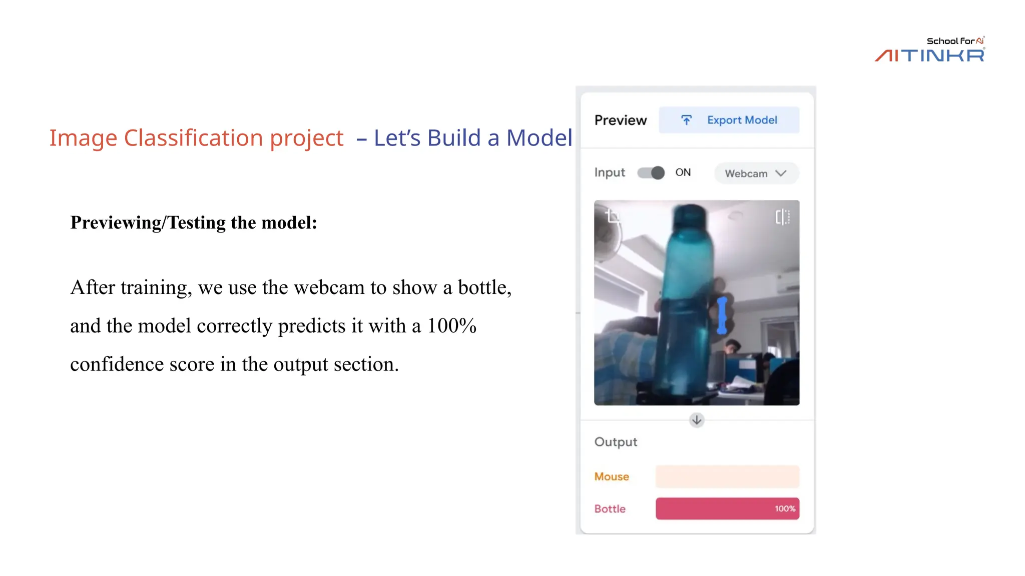 Image Classification project – Let’s Build a Model
Previewing/Testing the model:
After training, we use the webcam to show a bottle,
and the model correctly predicts it with a 100%
confidence score in the output section.
 