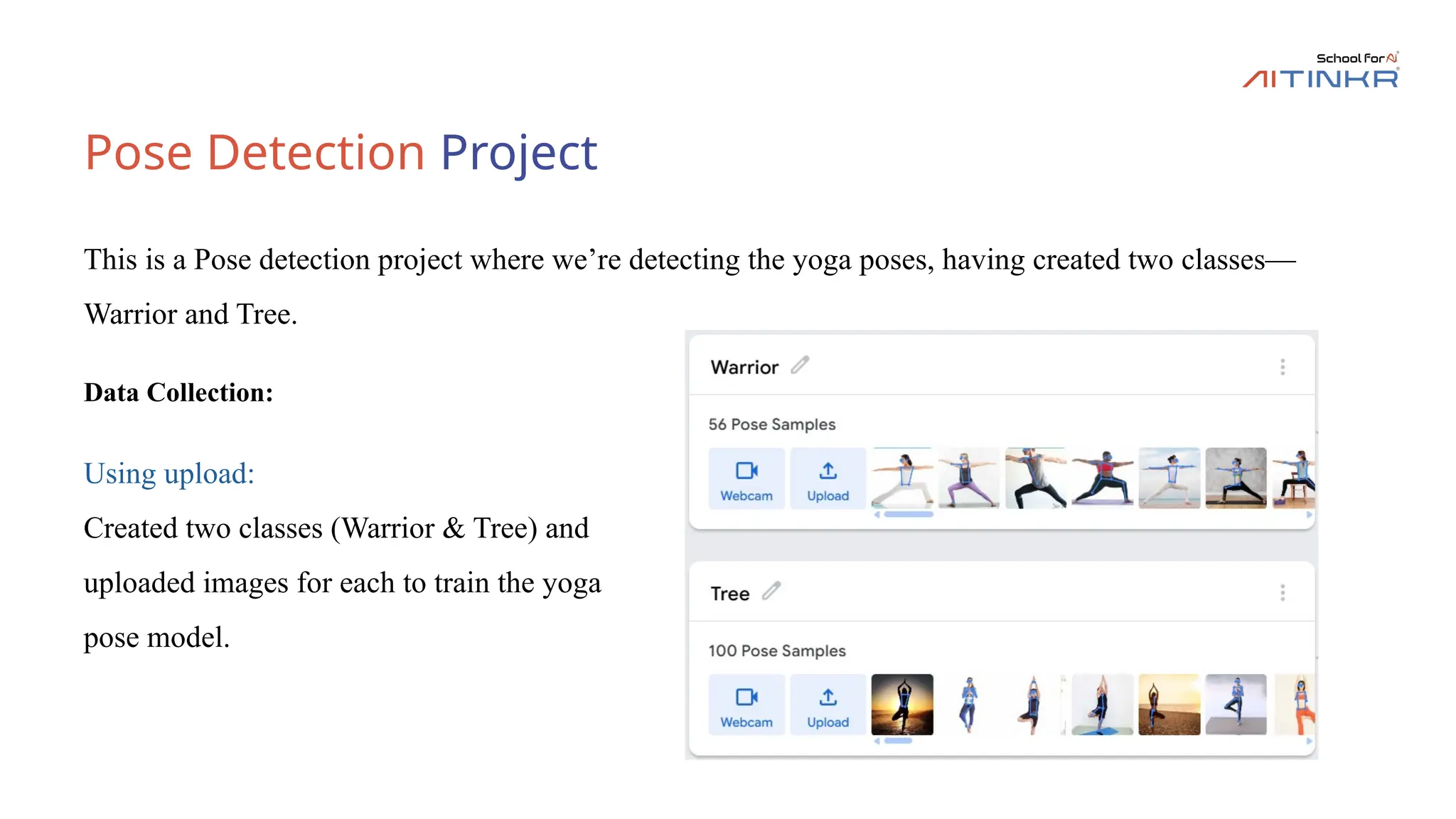 Pose Detection Project
Data Collection:
This is a Pose detection project where we’re detecting the yoga poses, having created two classes—
Warrior and Tree.
Using upload:
Created two classes (Warrior & Tree) and
uploaded images for each to train the yoga
pose model.
 